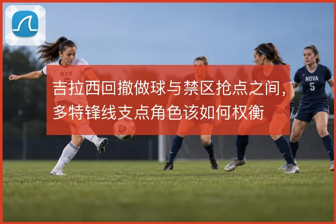 吉拉西回撤做球与禁区抢点之间,多特锋线支点角色该如何权衡