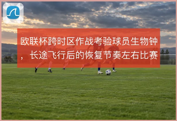 欧联杯跨时区作战考验球员生物钟，长途飞行后的恢复节奏左右比赛强度