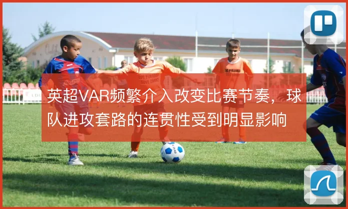 英超VAR频繁介入改变比赛节奏，球队进攻套路的连贯性受到明显影响