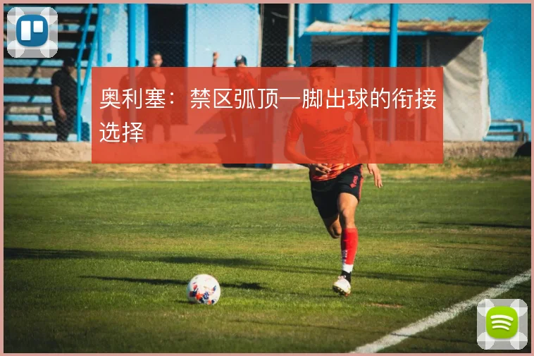 奥利塞：禁区弧顶一脚出球的衔接选择