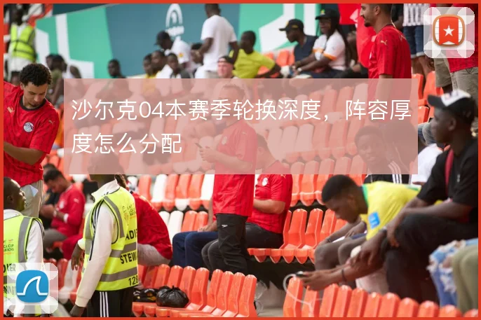 沙尔克04本赛季轮换深度，阵容厚度怎么分配