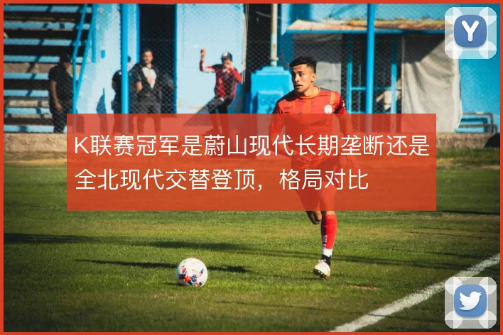 K联赛冠军是蔚山现代长期垄断还是全北现代交替登顶,格局对比