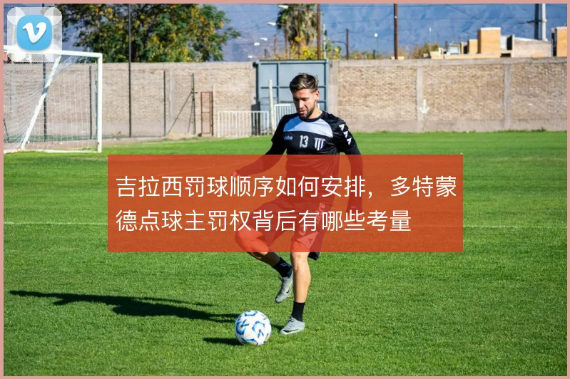 吉拉西罚球顺序如何安排,多特蒙德点球主罚权背后有哪些考量