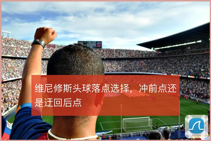 维尼修斯头球落点选择，冲前点还是迂回后点