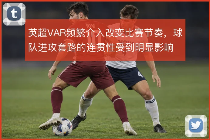 英超VAR频繁介入改变比赛节奏，球队进攻套路的连贯性受到明显影响