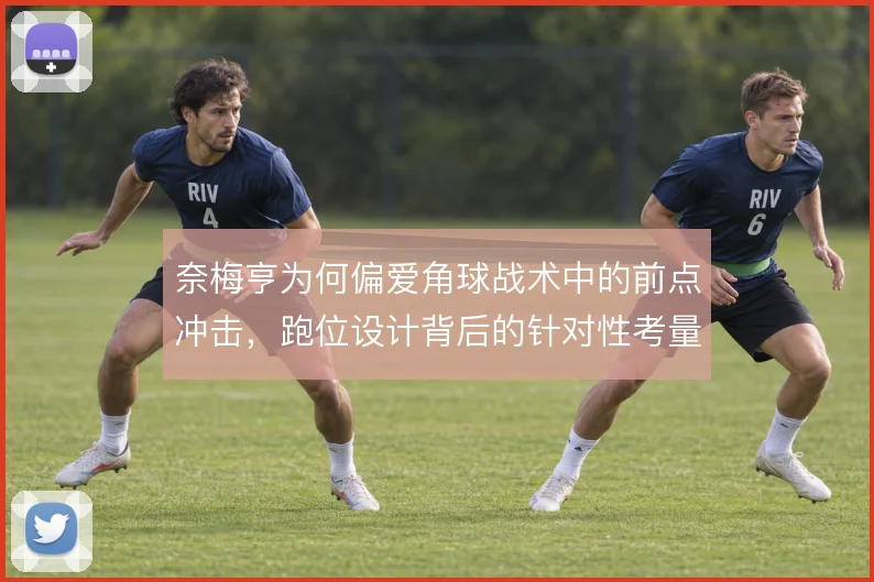 奈梅亨为何偏爱角球战术中的前点冲击，跑位设计背后的针对性考量