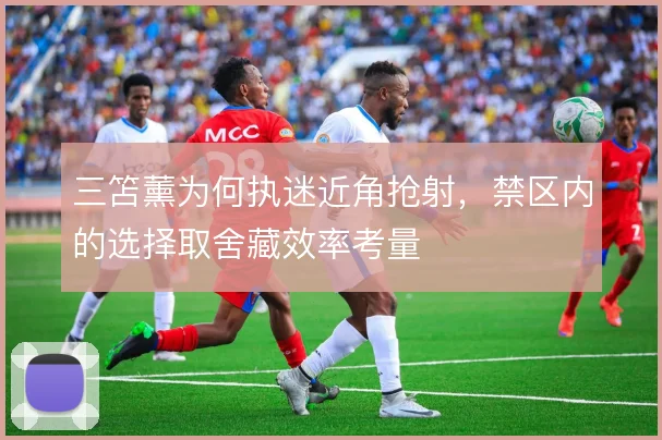 三笘薰为何执迷近角抢射，禁区内的选择取舍藏效率考量