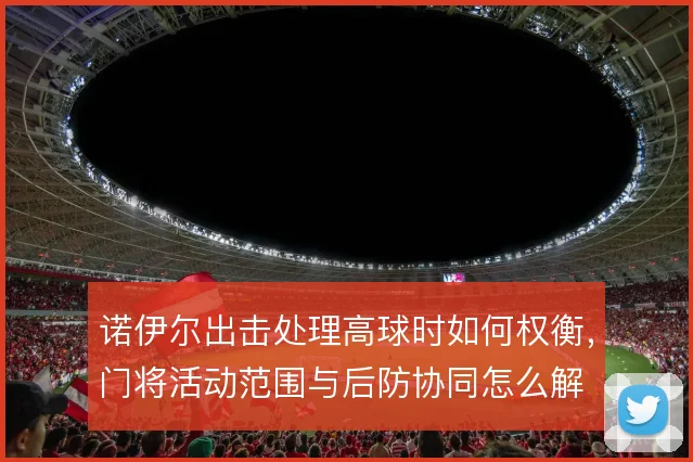 诺伊尔出击处理高球时如何权衡，门将活动范围与后防协同怎么解