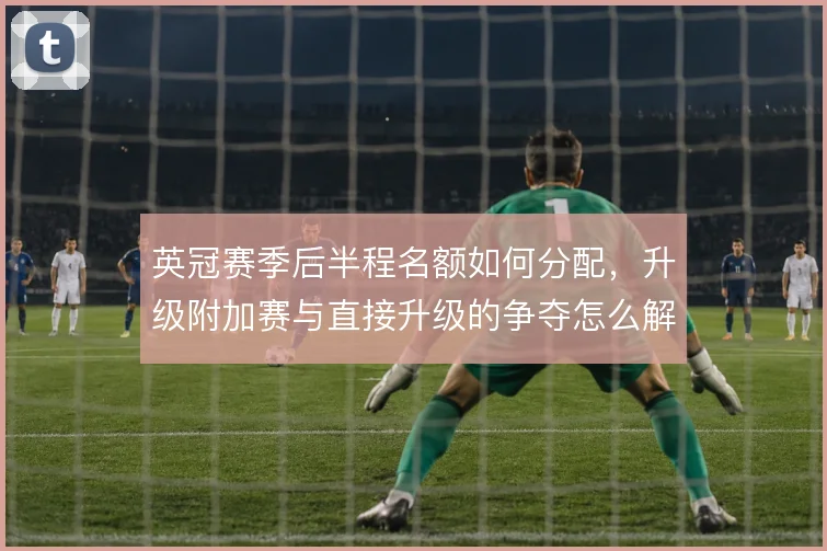 英冠赛季后半程名额如何分配，升级附加赛与直接升级的争夺怎么解