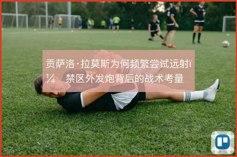 贡萨洛·拉莫斯为何频繁尝试远射，禁区外发炮背后的战术考量