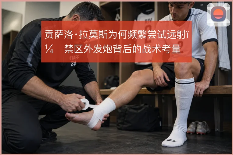贡萨洛·拉莫斯为何频繁尝试远射，禁区外发炮背后的战术考量