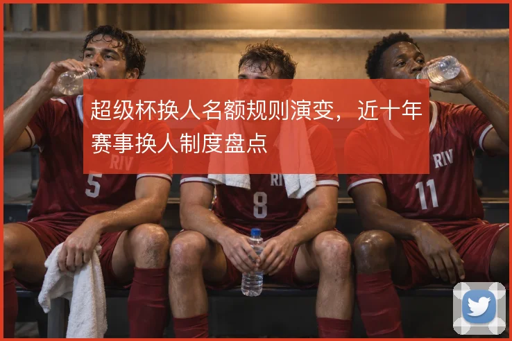 超级杯换人名额规则演变，近十年赛事换人制度盘点