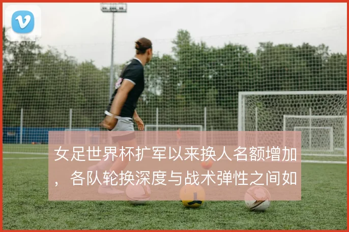 女足世界杯扩军以来换人名额增加，各队轮换深度与战术弹性之间如何取舍