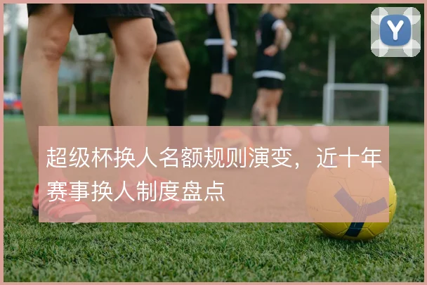 超级杯换人名额规则演变，近十年赛事换人制度盘点