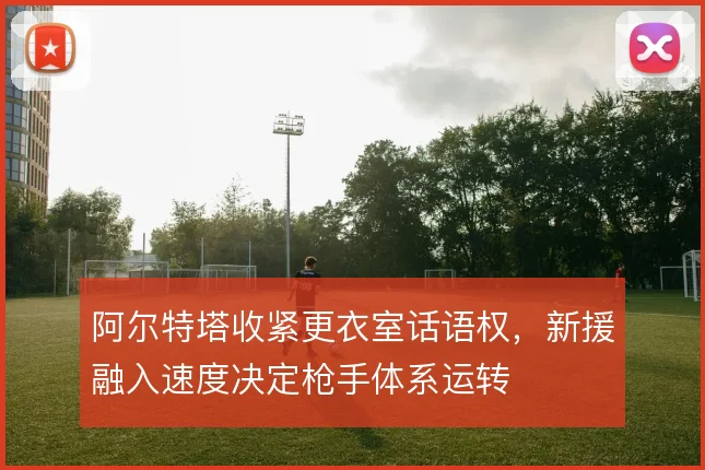 阿尔特塔收紧更衣室话语权,新援融入速度决定枪手体系运转