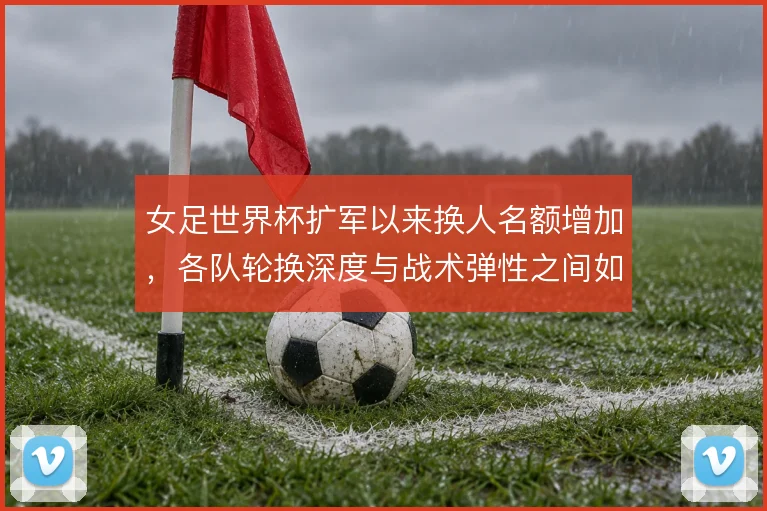 女足世界杯扩军以来换人名额增加，各队轮换深度与战术弹性之间如何取舍